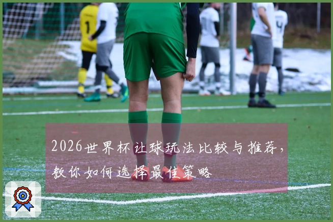 2026世界杯让球玩法比较与推荐，教你如何选择最佳策略