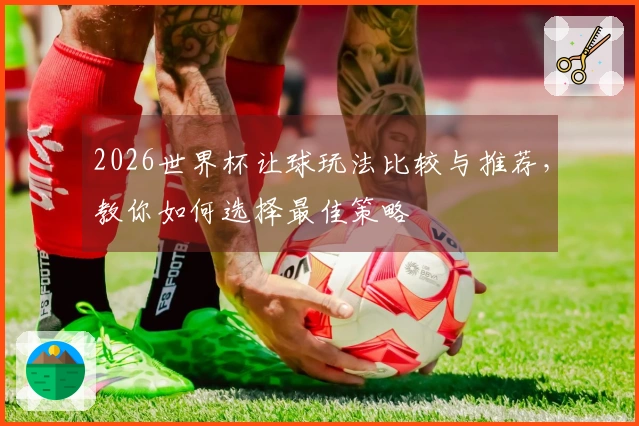 2026世界杯让球玩法比较与推荐，教你如何选择最佳策略